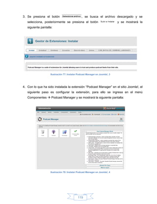 3. Se presiona el botón                         , se busca el archivo descargado y se
   selecciona, posteriormente se presiona el botón                           y se mostrará la
   siguiente pantalla:




                    Ilustración 77: Instalar Podcast Manager en Joomla!, 3




4. Con lo que ha sido instalada la extensión “Podcast Manager” en el sitio Joomla!, el
   siguiente paso es configurar la extensión, para ello se ingresa en el menú
   Componentes  Podcast Manager y se mostrará la siguiente pantalla:




                    Ilustración 78: Instalar Podcast Manager en Joomla!, 4




                                            119
 