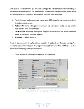 En la cual se podrá confirmar que “Podcast Manager” ha sido correctamente instalado y se
cuenta con la última versión. Del lado derecho se encuentra información de interés sobre
la extensión y del lado izquierdo las diferentes opciones de la aplicación:


    Feeds: En esta opción se creará los canales RSS para distribuir nuestros archivos
      de audio por categorías.
    Podcast: Mediante esta opción se vinculan los archivos de audio con los canales
      RSS creados en la opción Feeds.
    File Manager: Mediante esta opción se podrá subir archivos de audio al servidor
      donde se encuentra instalado Joomla!
    Actualizar “Podcast Manager”:


Antes de continuar con la explicación de creación de podcast con “Podcast Manager” es
necesario realizar la instalación del programa Audacity en Linux Mint 13 Mate, lo cual se
realiza mediante el siguiente procedimiento:


   1. Entrar al menú Administración  Gestor de programas:




                       Ilustración 79: Instalar Audacity en Linux Mint 13 Mate, 1




                                                 120
 