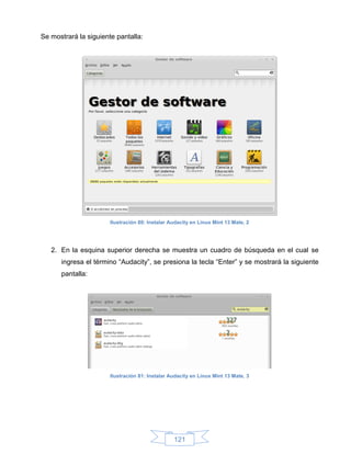 Se mostrará la siguiente pantalla:




                       Ilustración 80: Instalar Audacity en Linux Mint 13 Mate, 2




   2. En la esquina superior derecha se muestra un cuadro de búsqueda en el cual se
      ingresa el término “Audacity”, se presiona la tecla “Enter” y se mostrará la siguiente
      pantalla:




                       Ilustración 81: Instalar Audacity en Linux Mint 13 Mate, 3




                                                 121
 