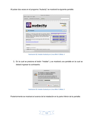 Al pulsar dos veces en el programa “Audacity” se mostrará la siguiente pantalla:




                       Ilustración 82: Instalar Audacity en Linux Mint 13 Mate, 4




   3. En la cual se presiona el botón “Instalar” y se mostrará una pantalla en la cual se
      deberá ingresar la contraseña:




                       Ilustración 83: Instalar Audacity en Linux Mint 13 Mate, 5




Posteriormente se mostrará el avance de la instalación en la parte inferior de la pantalla:




                                                 122
 