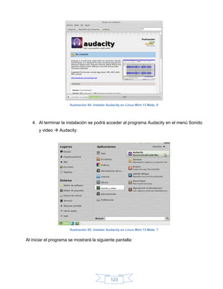 Ilustración 84: Instalar Audacity en Linux Mint 13 Mate, 6




   4. Al terminar la instalación se podrá acceder al programa Audacity en el menú Sonido
       y video  Audacity:




                       Ilustración 85: Instalar Audacity en Linux Mint 13 Mate, 7


Al iniciar el programa se mostrará la siguiente pantalla:




                                                 123
 