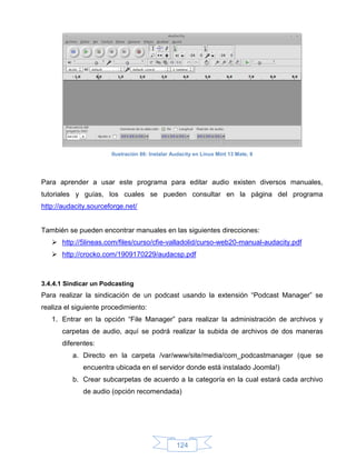 Ilustración 86: Instalar Audacity en Linux Mint 13 Mate, 8




Para aprender a usar este programa para editar audio existen diversos manuales,
tutoriales y guías, los cuales se pueden consultar en la página del programa
http://audacity.sourceforge.net/


También se pueden encontrar manuales en las siguientes direcciones:
    http://5lineas.com/files/curso/cfie-valladolid/curso-web20-manual-audacity.pdf
    http://crocko.com/1909170229/audacsp.pdf



3.4.4.1 Sindicar un Podcasting
Para realizar la sindicación de un podcast usando la extensión “Podcast Manager” se
realiza el siguiente procedimiento:
   1. Entrar en la opción “File Manager” para realizar la administración de archivos y
      carpetas de audio, aquí se podrá realizar la subida de archivos de dos maneras
      diferentes:
          a. Directo en la carpeta /var/www/site/media/com_podcastmanager (que se
             encuentra ubicada en el servidor donde está instalado Joomla!)
          b. Crear subcarpetas de acuerdo a la categoría en la cual estará cada archivo
             de audio (opción recomendada)




                                                 124
 