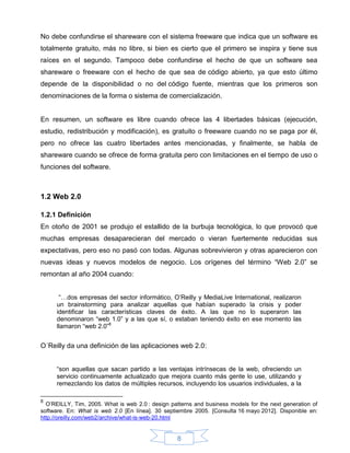 No debe confundirse el shareware con el sistema freeware que indica que un software es
totalmente gratuito, más no libre, si bien es cierto que el primero se inspira y tiene sus
raíces en el segundo. Tampoco debe confundirse el hecho de que un software sea
shareware o freeware con el hecho de que sea de código abierto, ya que esto último
depende de la disponibilidad o no del código fuente, mientras que los primeros son
denominaciones de la forma o sistema de comercialización.


En resumen, un software es libre cuando ofrece las 4 libertades básicas (ejecución,
estudio, redistribución y modificación), es gratuito o freeware cuando no se paga por él,
pero no ofrece las cuatro libertades antes mencionadas, y finalmente, se habla de
shareware cuando se ofrece de forma gratuita pero con limitaciones en el tiempo de uso o
funciones del software.



1.2 Web 2.0

1.2.1 Definición
En otoño de 2001 se produjo el estallido de la burbuja tecnológica, lo que provocó que
muchas empresas desaparecieran del mercado o vieran fuertemente reducidas sus
expectativas, pero eso no pasó con todas. Algunas sobrevivieron y otras aparecieron con
nuevas ideas y nuevos modelos de negocio. Los orígenes del término “Web 2.0” se
remontan al año 2004 cuando:


       “…dos empresas del sector informático, O’Reilly y MediaLive International, realizaron
      un brainstorming para analizar aquellas que habían superado la crisis y poder
      identificar las características claves de éxito. A las que no lo superaron las
      denominaron “web 1.0” y a las que sí, o estaban teniendo éxito en ese momento las
      llamaron “web 2.0”8


O´Reilly da una definición de las aplicaciones web 2.0:


      “son aquellas que sacan partido a las ventajas intrínsecas de la web, ofreciendo un
      servicio continuamente actualizado que mejora cuanto más gente lo use, utilizando y
      remezclando los datos de múltiples recursos, incluyendo los usuarios individuales, a la

8
  O’REILLY, Tim, 2005. What is web 2.0 : design patterns and business models for the next generation of
software. En: What is web 2.0 [En línea]. 30 septiembre 2005. [Consulta 16 mayo 2012]. Disponible en:
http://oreilly.com/web2/archive/what-is-web-20.html


                                                  8
 