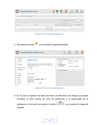 Ilustración 91: Uso de Podcast Manager, 5




5. Se presiona el botón       y se mostrará la siguiente pantalla:




                          Ilustración 92: Uso de Podcast Manager, 6




6. En la cual se ingresan los datos del Feed, se selecciona una imagen que estará
   vinculada al Feed, fechas de inicio de publicación y el responsable de la

   publicación, al terminar se presiona el botón                      y se mostrará la siguiente
   pantalla:




                                            127
 
