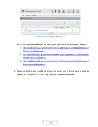 Ilustración 93: Uso de Podcast Manager, 7




  En la que se observará la URL del Feed, para ejemplificar se han creado 3 feeds:
       http://guiabiblioteca2.xunem.com/site/index.php/component/podcastmanager/
         ?format=raw&feedname=1
       http://guiabiblioteca2.xunem.com/site/index.php/component/podcastmanager/
         ?format=raw&feedname=2
       http://guiabiblioteca2.xunem.com/site/index.php/component/podcastmanager/
         ?format=raw&feedname=3


7. Ahora se tendrá que vincular el archivo de audio con el Feed, para lo cual se
   ingresa en la pestaña “Podcast” y se mostrará la siguiente pantalla:




                                           128
 