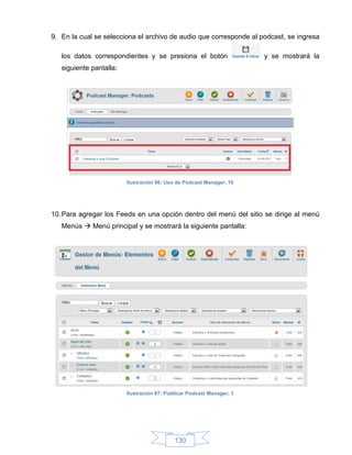 9. En la cual se selecciona el archivo de audio que corresponde al podcast, se ingresa

   los datos correspondientes y se presiona el botón                   y se mostrará la
   siguiente pantalla:




                         Ilustración 96: Uso de Podcast Manager, 10




10. Para agregar los Feeds en una opción dentro del menú del sitio se dirige al menú
   Menús  Menú principal y se mostrará la siguiente pantalla:




                         Ilustración 97: Publicar Podcast Manager, 1




                                            130
 