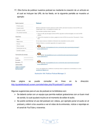 17. Otra forma de publicar nuestros podcast es mediante la creación de un artículo en
       el cual se incluyan las URL de los feeds, en la siguiente pantalla se muestra un
       ejemplo:




                            Ilustración 104: Publicar Podcast Manager, 8




Esta     página      se     puede       consultar        en       línea    en   la   dirección:
http://guiabiblioteca2.xunem.com/site/index.php/78-podcast/71-podcast


Algunas sugerencias para el uso de podcast en la biblioteca son:
    Se deberá contar con un equipo que permita realizar grabaciones con un buen nivel
       de sonido, lo cual ayudará mucho en el momento de editar el audio.
    Se podrá combinar el uso del podcast con videos, por ejemplo poner el audio en el
       podcast y referir a los usuarios a ver el video de la entrevista, noticia o reportaje en
       el canal de YouTube y viceversa.




                                               134
 