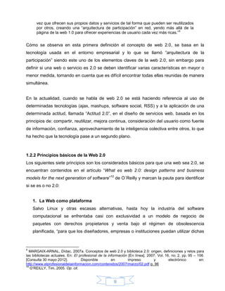 vez que ofrecen sus propios datos y servicios de tal forma que pueden ser reutilizados
      por otros, creando una “arquitectura de participación” en red, yendo más allá de la
      página de la web 1.0 para ofrecer experiencias de usuario cada vez más ricas.”9


Cómo se observa en esta primera definición el concepto de web 2.0, se basa en la
tecnología usada en el entorno empresarial y lo que se llamó “arquitectura de la
participación” siendo este uno de los elementos claves de la web 2.0, sin embargo para
definir si una web o servicio es 2.0 se deben identificar varias características en mayor o
menor medida, tomando en cuenta que es difícil encontrar todas ellas reunidas de manera
simultánea.


En la actualidad, cuando se habla de web 2.0 se está haciendo referencia al uso de
determinadas tecnologías (ajax, mashups, software social, RSS) y a la aplicación de una
determinada actitud, llamada “Actitud 2.0”, en el diseño de servicios web, basada en los
principios de: compartir, reutilizar, mejora continua, consideración del usuario como fuente
de información, confianza, aprovechamiento de la inteligencia colectiva entre otros, lo que
ha hecho que la tecnología pase a un segundo plano.



1.2.2 Principios básicos de la Web 2.0
Los siguientes siete principios son los considerados básicos para que una web sea 2.0, se
encuentran contenidos en el artículo “What es web 2.0: design patterns and business
models for the next generation of software”10 de O´Reilly y marcan la pauta para identificar
si se es o no 2.0:


    1. La Web como plataforma
    Salvo Linux y otras escasas alternativas, hasta hoy la industria del software
    computacional se enfrentaba casi con exclusividad a un modelo de negocio de
    paquetes con derechos propietarios y venta bajo el régimen de obsolescencia
    planificada, “para que los diseñadores, empresas o instituciones puedan utilizar dichas



9
  MARGAIX-ARNAL, Dídac, 2007a. Conceptos de web 2.0 y biblioteca 2.0: origen, definiciones y retos para
las bibliotecas actuales. En: El profesional de la información [En línea]. 2007. Vol. 16, no. 2, pp. 95 – 106.
[Consulta 30 mayo 2012].          Disponible         en        impreso        y         electrónico        en:
http://www.elprofesionaldelainformacion.com/contenidos/2007/marzo/02.pdf p. 96
10
   O’REILLY, Tim, 2005. Op. cit.


                                                      9
 