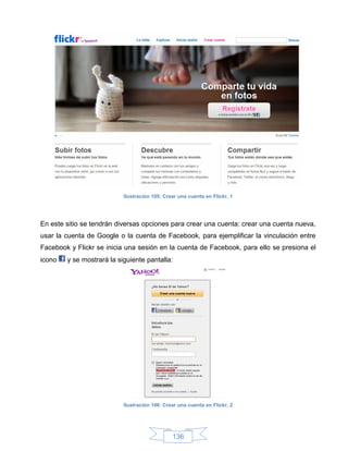 Ilustración 105: Crear una cuenta en Flickr, 1




En este sitio se tendrán diversas opciones para crear una cuenta: crear una cuenta nueva,
usar la cuenta de Google o la cuenta de Facebook, para ejemplificar la vinculación entre
Facebook y Flickr se inicia una sesión en la cuenta de Facebook, para ello se presiona el
icono   y se mostrará la siguiente pantalla:




                           Ilustración 106: Crear una cuenta en Flickr, 2




                                               136
 