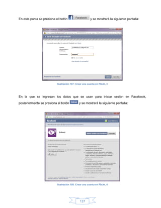 En esta panta se presiona el botón                      y se mostrará la siguiente pantalla:




                          Ilustración 107: Crear una cuenta en Flickr, 3




En la que se ingresan los datos que se usan para iniciar sesión en Facebook,

posteriormente se presiona el botón          y se mostrará la siguiente pantalla:




                          Ilustración 108: Crear una cuenta en Flickr, 4




                                              137
 