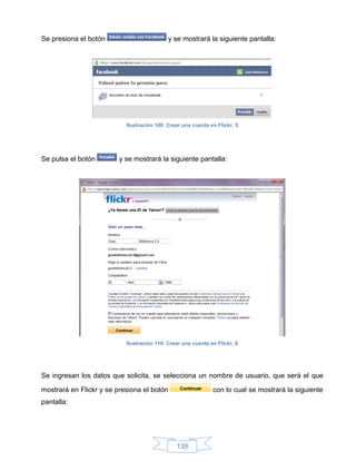 Se presiona el botón                        y se mostrará la siguiente pantalla:




                           Ilustración 109: Crear una cuenta en Flickr, 5




Se pulsa el botón        y se mostrará la siguiente pantalla:




                           Ilustración 110: Crear una cuenta en Flickr, 6




Se ingresan los datos que solicita, se selecciona un nombre de usuario, que será el que

mostrará en Flickr y se presiona el botón                     con lo cual se mostrará la siguiente
pantalla:




                                               138
 