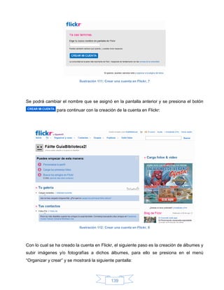 Ilustración 111: Crear una cuenta en Flickr, 7




Se podrá cambiar el nombre que se asignó en la pantalla anterior y se presiona el botón
                para continuar con la creación de la cuenta en Flickr:




                            Ilustración 112: Crear una cuenta en Flickr, 8




Con lo cual se ha creado la cuenta en Flickr, el siguiente paso es la creación de álbumes y
subir imágenes y/o fotografías a dichos álbumes, para ello se presiona en el menú
“Organizar y crear” y se mostrará la siguiente pantalla:



                                                139
 