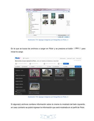 Ilustración 115: Agregar imágenes y/o fotografías en Flickr, 3




En la que se busca los archivos a cargar en Flickr y se presiona el botón               para
iniciar la carga:




                     Ilustración 116: Agregar imágenes y/o fotografías en Flickr, 4




Si alguna(s) archivos contiene información sobre la misma la mostrará del lado izquierdo,
en caso contrario se podrá ingresar la información que será mostrada en el perfil de Flickr.




                                                 141
 