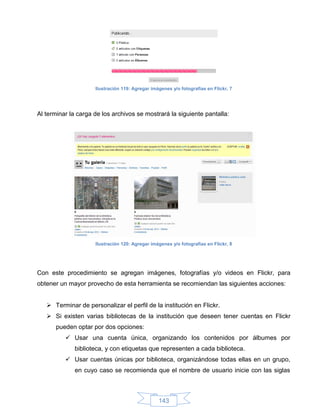 Ilustración 119: Agregar imágenes y/o fotografías en Flickr, 7




Al terminar la carga de los archivos se mostrará la siguiente pantalla:




                     Ilustración 120: Agregar imágenes y/o fotografías en Flickr, 8




Con este procedimiento se agregan imágenes, fotografías y/o videos en Flickr, para
obtener un mayor provecho de esta herramienta se recomiendan las siguientes acciones:


    Terminar de personalizar el perfil de la institución en Flickr.
    Si existen varias bibliotecas de la institución que deseen tener cuentas en Flickr
      pueden optar por dos opciones:
           Usar una cuenta única, organizando los contenidos por álbumes por
             biblioteca, y con etiquetas que representen a cada biblioteca.
           Usar cuentas únicas por biblioteca, organizándose todas ellas en un grupo,
             en cuyo caso se recomienda que el nombre de usuario inicie con las siglas



                                                 143
 
