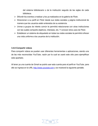 del sistema bibliotecario o de la institución seguido de las siglas de cada
             biblioteca.
    Difundir los eventos a realizar y los ya realizados en la galería de Flickr.
    Direccionar a su perfil en Flickr desde sus redes sociales y página institucional de
      manera que los usuarios estén enterados de su existencia.
    Unirse a grupos de interés común le permitirá relacionarse con otras instituciones
      con las cuales comparte objetivos, intereses, etc. Y conocer otros usos de Flickr.
    Establecer un sistema de etiquetado en todas tus redes sociales te permitirá ofrecer
      una vista uniforme a los usuarios de tu institución.




3.4.6 Compartir videos
Para compartir videos se pueden usar diferentes herramientas o aplicaciones, siendo una
de las más reconocidas YouTube, razón por la cual se usará este sitio para ejemplificar
este apartado.


Al tener ya una cuenta de Gmail se podrá usar esta cuenta para el perfil en YouTube, para
ello se ingresa en la URL http://www.youtube.com y se mostrará la siguiente pantalla:




                                            144
 