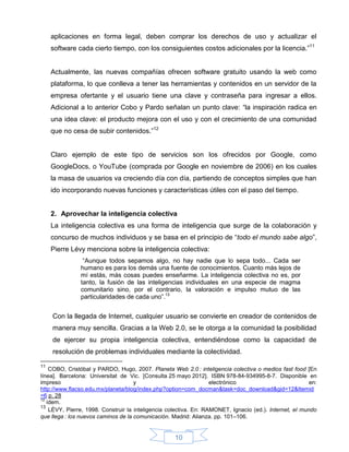aplicaciones en forma legal, deben comprar los derechos de uso y actualizar el
     software cada cierto tiempo, con los consiguientes costos adicionales por la licencia.”11


     Actualmente, las nuevas compañías ofrecen software gratuito usando la web como
     plataforma, lo que conlleva a tener las herramientas y contenidos en un servidor de la
     empresa ofertante y el usuario tiene una clave y contraseña para ingresar a ellos.
     Adicional a lo anterior Cobo y Pardo señalan un punto clave: “la inspiración radica en
     una idea clave: el producto mejora con el uso y con el crecimiento de una comunidad
     que no cesa de subir contenidos.”12


     Claro ejemplo de este tipo de servicios son los ofrecidos por Google, como
     GoogleDocs, o YouTube (comprada por Google en noviembre de 2006) en los cuales
     la masa de usuarios va creciendo día con día, partiendo de conceptos simples que han
     ido incorporando nuevas funciones y características útiles con el paso del tiempo.


     2. Aprovechar la inteligencia colectiva
     La inteligencia colectiva es una forma de inteligencia que surge de la colaboración y
     concurso de muchos individuos y se basa en el principio de “todo el mundo sabe algo”,
     Pierre Lévy menciona sobre la inteligencia colectiva:
                “Aunque todos sepamos algo, no hay nadie que lo sepa todo... Cada ser
               humano es para los demás una fuente de conocimientos. Cuanto más lejos de
               mí estás, más cosas puedes enseñarme. La inteligencia colectiva no es, por
               tanto, la fusión de las inteligencias individuales en una especie de magma
               comunitario sino, por el contrario, la valoración e impulso mutuo de las
               particularidades de cada uno”.13


     Con la llegada de Internet, cualquier usuario se convierte en creador de contenidos de
     manera muy sencilla. Gracias a la Web 2.0, se le otorga a la comunidad la posibilidad
     de ejercer su propia inteligencia colectiva, entendiéndose como la capacidad de
     resolución de problemas individuales mediante la colectividad.

11
    COBO, Cristóbal y PARDO, Hugo, 2007. Planeta Web 2.0 : inteligencia colectiva o medios fast food [En
línea]. Barcelona: Universitat de Vic. [Consulta 25 mayo 2012]. ISBN 978-84-934995-8-7. Disponible en
impreso                              y                             electrónico                           en:
http://www.flacso.edu.mx/planeta/blog/index.php?option=com_docman&task=doc_download&gid=12&Itemid
=6 p. 28
12
   ídem.
13
    LÉVY, Pierre, 1998. Construir la inteligencia colectiva. En: RAMONET, Ignacio (ed.). Internet, el mundo
que llega : los nuevos caminos de la comunicación. Madrid: Alianza. pp. 101–106.


                                                    10
 