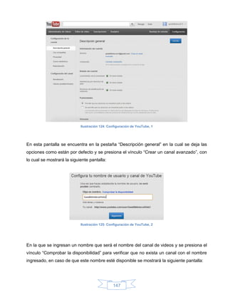 Ilustración 124: Configuración de YouTube, 1




En esta pantalla se encuentra en la pestaña “Descripción general” en la cual se deja las
opciones como están por defecto y se presiona el vínculo “Crear un canal avanzado”, con
lo cual se mostrará la siguiente pantalla:




                            Ilustración 125: Configuración de YouTube, 2




En la que se ingresan un nombre que será el nombre del canal de videos y se presiona el
vínculo “Comprobar la disponibilidad” para verificar que no exista un canal con el nombre
ingresado, en caso de que este nombre esté disponible se mostrará la siguiente pantalla:




                                               147
 