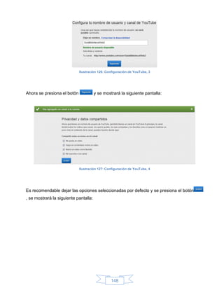 Ilustración 126: Configuración de YouTube, 3




Ahora se presiona el botón             y se mostrará la siguiente pantalla:




                             Ilustración 127: Configuración de YouTube, 4




Es recomendable dejar las opciones seleccionadas por defecto y se presiona el botón
, se mostrará la siguiente pantalla:




                                                148
 