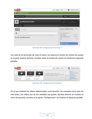 Ilustración 128: Configuración de YouTube, 5




Con esto se ha terminado de crear el canal y se observa el cambio de nombre de usuario
en la parte superior derecha, al pulsar sobre el nombre de usuario se mostrará la siguiente
pantalla:




                           Ilustración 129: Configuración de YouTube, 6




En la que mostrará los videos seleccionados como favoritos, los marcados como para ver
más tarde y los videos que se han señalado que gustan, del lado derecho se muestra un
menú de opciones, al entrar en la opción “Configuración” se mostrará la siguiente pantalla:




                                              149
 
