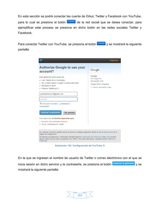 En esta sección se podrá conectar las cuenta de Orkut, Twitter y Facebook con YouTube,
para lo cual se presiona el botón              de la red social que se desea conectar, para
ejemplificar este proceso se presiona en dicho botón en las redes sociales Twitter y
Facebook.


Para conectar Twitter con YouTube, se presiona el botón                    y se mostrará la siguiente
pantalla:




                            Ilustración 132: Configuración de YouTube, 9




En la que se ingresan el nombre de usuario de Twitter o correo electrónico con el que se

inicia sesión en dicho servicio y la contraseña, se presiona el botón                           y se
mostrará la siguiente pantalla:




                                               151
 