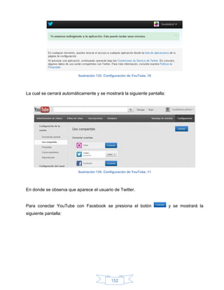 Ilustración 133: Configuración de YouTube, 10




La cual se cerrará automáticamente y se mostrará la siguiente pantalla:




                          Ilustración 134: Configuración de YouTube, 11




En donde se observa que aparece el usuario de Twitter.


Para conectar YouTube con Facebook se presiona el botón                   y se mostrará la
siguiente pantalla:




                                              152
 