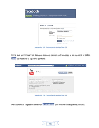 Ilustración 135: Configuración de YouTube, 12




En la que se ingresan los datos de inicio de sesión en Facebook, y se presiona el botón
      se mostrará la siguiente pantalla:




                           Ilustración 136: Configuración de YouTube, 13




Para continuar se presiona el botón                    y se mostrará la siguiente pantalla:




                                               153
 