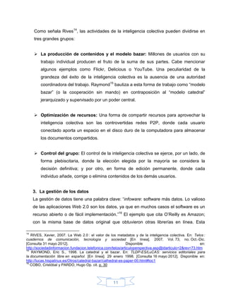Como señala Rives14, las actividades de la inteligencia colectiva pueden dividirse en
     tres grandes grupos:


      La producción de contenidos y el modelo bazar: Millones de usuarios con su
        trabajo individual producen el fruto de la suma de sus partes. Cabe mencionar
        algunos ejemplos como Flickr, Delicious o YouTube. Una peculiaridad de la
        grandeza del éxito de la inteligencia colectiva es la ausencia de una autoridad
        coordinadora del trabajo. Raymond15 bautiza a esta forma de trabajo como “modelo
        bazar” (o la cooperación sin mando) en contraposición al “modelo catedral”
        jerarquizado y supervisado por un poder central.


      Optimización de recursos: Una forma de compartir recursos para aprovechar la
        inteligencia colectiva son las controvertidas redes P2P, donde cada usuario
        conectado aporta un espacio en el disco duro de la computadora para almacenar
        los documentos compartidos.


      Control del grupo: El control de la inteligencia colectiva se ejerce, por un lado, de
        forma plebiscitaria, donde la elección elegida por la mayoría se considera la
        decisión definitiva; y por otro, en forma de edición permanente, donde cada
        individuo añade, corrige o elimina contenidos de los demás usuarios.


     3. La gestión de los datos
     La gestión de datos tiene una palabra clave: “infoware: software más datos. Lo valioso
     de las aplicaciones Web 2.0 son los datos, ya que en muchos casos el software es un
     recurso abierto o de fácil implementación.”16 El ejemplo que cita O’Reilly es Amazon;
     con la misma base de datos original que obtuvieron otras librerías en línea. Esta

14
   RIVES, Xavier, 2007. La Web 2.0 : el valor de los metadatos y de la inteligencia colectiva. En: Telos :
cuadernos de comunicación, tecnología y sociedad [En línea]. 2007. Vol. 73, no. Oct.-Dic.
[Consulta 31 mayo 2012].                                      Disponible                                en:
http://sociedadinformacion.fundacion.telefonica.com/telos/articuloperspectiva.asp@idarticulo=2&rev=73.htm
15
   RAYMOND, Eric S., 1998. La catedral y el bazar. En: TLDP-ES/LuCAS: servicios editoriales para
la documentación libre en español. [En línea]. 29 enero 1998. [Consulta 16 mayo 2012]. Disponible en:
http://lucas.hispalinux.es/Otros/catedral-bazar/cathedral-es-paper-00.html#toc1
16
   COBO, Cristóbal y PARDO, Hugo Op. cit. p. 30



                                                    11
 