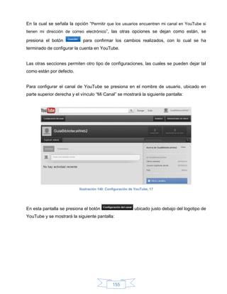 En la cual se señala la opción “Permitir que los usuarios encuentren mi canal en YouTube si
tienen mi dirección de correo electrónico”, las otras opciones se dejan como están, se

presiona el botón            para confirmar los cambios realizados, con lo cual se ha
terminado de configurar la cuenta en YouTube.


Las otras secciones permiten otro tipo de configuraciones, las cuales se pueden dejar tal
como están por defecto.


Para configurar el canal de YouTube se presiona en el nombre de usuario, ubicado en
parte superior derecha y el vínculo “Mi Canal” se mostrará la siguiente pantalla:




                           Ilustración 140: Configuración de YouTube, 17




En esta pantalla se presiona el botón                       ubicado justo debajo del logotipo de
YouTube y se mostrará la siguiente pantalla:




                                               155
 