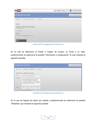 Ilustración 141: Configuración de YouTube, 18




En la cual se selecciona el Avatar o imagen de usuario, un fondo y un color,
posteriormente se selecciona la pestaña “Información y configuración” la cual mostrará la
siguiente pantalla:




                          Ilustración 142: Configuración de YouTube, 19




En la que se ingresa los datos que solicita y posteriormente se selecciona la pestaña
“Pestañas” que mostrará la siguiente pantalla:




                                              156
 
