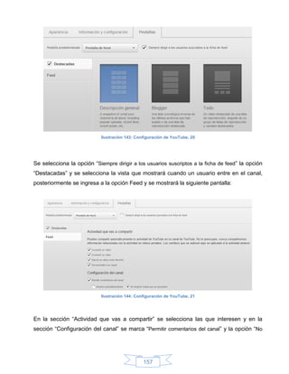 Ilustración 143: Configuración de YouTube, 20




Se selecciona la opción “Siempre dirigir a los usuarios suscriptos a la ficha de feed” la opción
“Destacadas” y se selecciona la vista que mostrará cuando un usuario entre en el canal,
posteriormente se ingresa a la opción Feed y se mostrará la siguiente pantalla:




                            Ilustración 144: Configuración de YouTube, 21




En la sección “Actividad que vas a compartir” se selecciona las que interesen y en la
sección “Configuración del canal” se marca “Permitir comentarios del canal” y la opción “No




                                                157
 