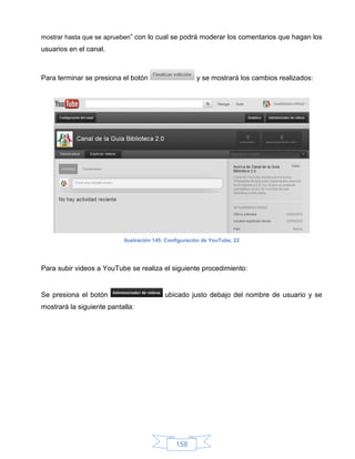 mostrar hasta que se aprueben” con lo cual se podrá moderar los comentarios que hagan los
usuarios en el canal.



Para terminar se presiona el botón                     y se mostrará los cambios realizados:




                           Ilustración 145: Configuración de YouTube, 22




Para subir videos a YouTube se realiza el siguiente procedimiento:


Se presiona el botón                      ubicado justo debajo del nombre de usuario y se
mostrará la siguiente pantalla:




                                               158
 