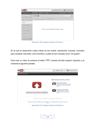 Ilustración 146: Compartir videos en YouTube, 1




En la cual se observarán cuales videos se han subido, reproducido, buscado, marcados
para visualizar más tarde, como favoritos y cuales se han marcado como “me gustan”.


Para subir un video se presiona el botón              ubicado del lado superior izquierdo y se
mostrará la siguiente pantalla:




                          Ilustración 147: Compartir videos en YouTube, 2




                                               159
 