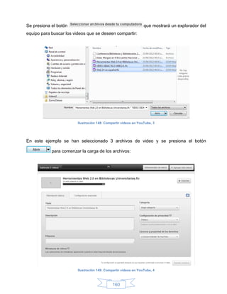 Se presiona el botón                                             que mostrará un explorador del
equipo para buscar los videos que se deseen compartir:




                         Ilustración 148: Compartir videos en YouTube, 3




En este ejemplo se han seleccionado 3 archivos de video y se presiona el botón

            para comenzar la carga de los archivos:




                         Ilustración 149: Compartir videos en YouTube, 4



                                              160
 