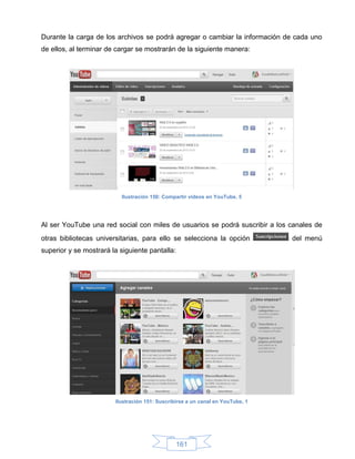 Durante la carga de los archivos se podrá agregar o cambiar la información de cada uno
de ellos, al terminar de cargar se mostrarán de la siguiente manera:




                          Ilustración 150: Compartir videos en YouTube, 5




Al ser YouTube una red social con miles de usuarios se podrá suscribir a los canales de
otras bibliotecas universitarias, para ello se selecciona la opción             del menú
superior y se mostrará la siguiente pantalla:




                        Ilustración 151: Suscribirse a un canal en YouTube, 1




                                                161
 