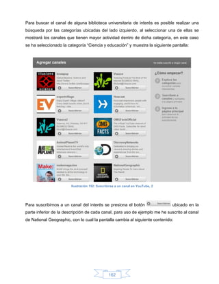 Para buscar el canal de alguna biblioteca universitaria de interés es posible realizar una
búsqueda por las categorías ubicadas del lado izquierdo, al seleccionar una de ellas se
mostrará los canales que tienen mayor actividad dentro de dicha categoría, en este caso
se ha seleccionado la categoría “Ciencia y educación” y muestra la siguiente pantalla:




                        Ilustración 152: Suscribirse a un canal en YouTube, 2




Para suscribirnos a un canal del interés se presiona el botón                   ubicado en la
parte inferior de la descripción de cada canal, para uso de ejemplo me he suscrito al canal
de National Geographic, con lo cual la pantalla cambia al siguiente contenido:




                                                162
 