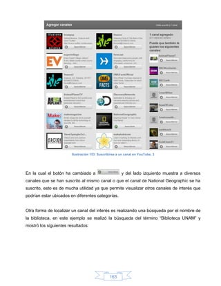Ilustración 153: Suscribirse a un canal en YouTube, 3




En la cual el botón ha cambiado a                      y del lado izquierdo muestra a diversos
canales que se han suscrito al mismo canal o que el canal de National Geographic se ha
suscrito, esto es de mucha utilidad ya que permite visualizar otros canales de interés que
podrían estar ubicados en diferentes categorías.


Otra forma de localizar un canal del interés es realizando una búsqueda por el nombre de
la biblioteca, en este ejemplo se realizó la búsqueda del término “Biblioteca UNAM” y
mostró los siguientes resultados:




                                                163
 