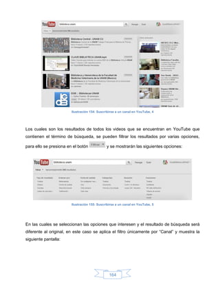 Ilustración 154: Suscribirse a un canal en YouTube, 4




Los cuales son los resultados de todos los videos que se encuentran en YouTube que
contienen el término de búsqueda, se pueden filtrar los resultados por varias opciones,

para ello se presiona en el botón             y se mostrarán las siguientes opciones:




                        Ilustración 155: Suscribirse a un canal en YouTube, 5




En las cuales se seleccionan las opciones que interesen y el resultado de búsqueda será
diferente al original, en este caso se aplica el filtro únicamente por “Canal” y muestra la
siguiente pantalla:




                                                164
 