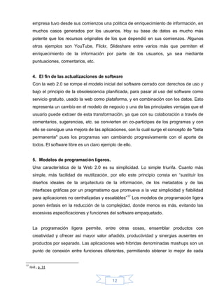 empresa tuvo desde sus comienzos una política de enriquecimiento de información, en
       muchos casos generados por los usuarios. Hoy su base de datos es mucho más
       potente que los recursos originales de los que dependió en sus comienzos. Algunos
       otros ejemplos son YouTube, Flickr, Slideshare entre varios más que permiten el
       enriquecimiento de la información por parte de los usuarios, ya sea mediante
       puntuaciones, comentarios, etc.


       4. El fin de las actualizaciones de software
       Con la web 2.0 se rompe el modelo inicial del software cerrado con derechos de uso y
       bajo el principio de la obsolescencia planificada, para pasar al uso del software como
       servicio gratuito, usado la web como plataforma, y en combinación con los datos. Esto
       representa un cambio en el modelo de negocio y una de las principales ventajas que el
       usuario puede extraer de esta transformación, ya que con su colaboración a través de
       comentarios, sugerencias, etc. se convierten en co-partícipes de los programas y con
       ello se consigue una mejora de las aplicaciones, con lo cual surge el concepto de "beta
       permanente" pues los programas van cambiando progresivamente con el aporte de
       todos. El software libre es un claro ejemplo de ello.


       5. Modelos de programación ligeros.
       Una característica de la Web 2.0 es su simplicidad. Lo simple triunfa. Cuanto más
       simple, más facilidad de reutilización, por ello este principio consta en “sustituir los
       diseños ideales de la arquitectura de la información, de los metadatos y de las
       interfaces gráficas por un pragmatismo que promueva a la vez simplicidad y fiabilidad
       para aplicaciones no centralizadas y escalables”17 Los modelos de programación ligera
       ponen énfasis en la reducción de la complejidad, donde menos es más, evitando las
       excesivas especificaciones y funciones del software empaquetado.


       La programación ligera permite, entre otras cosas, ensamblar productos con
       creatividad y ofrecer así mayor valor añadido, productividad y sinergias ausentes en
       productos por separado. Las aplicaciones web híbridas denominadas mashups son un
       punto de conexión entre funciones diferentes, permitiendo obtener lo mejor de cada


17
     ibíd., p. 31


                                                 12
 