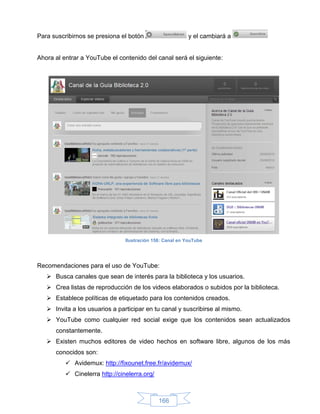 Para suscribirnos se presiona el botón                     y el cambiará a


Ahora al entrar a YouTube el contenido del canal será el siguiente:




                                Ilustración 158: Canal en YouTube




Recomendaciones para el uso de YouTube:
    Busca canales que sean de interés para la biblioteca y los usuarios.
    Crea listas de reproducción de los videos elaborados o subidos por la biblioteca.
    Establece políticas de etiquetado para los contenidos creados.
    Invita a los usuarios a participar en tu canal y suscribirse al mismo.
    YouTube como cualquier red social exige que los contenidos sean actualizados
      constantemente.
    Existen muchos editores de video hechos en software libre, algunos de los más
      conocidos son:
           Avidemux: http://fixounet.free.fr/avidemux/
           Cinelerra http://cinelerra.org/



                                              166
 