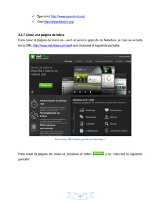  Openshot http://www.openshot.org/
             Kino http://www.kinodv.org/



3.4.7 Crear una página de inicio
Para crear la página de inicio se usará el servicio gratuito de Netvibes, al cual se accede
en la URL http://www.netvibes.com/es# que mostrará la siguiente pantalla:




                           Ilustración 159: Cuenta gratuita en Netvibes, 1




Para crear la página de inicio se presiona el botón                      y se mostrará la siguiente
pantalla:




                                                167
 