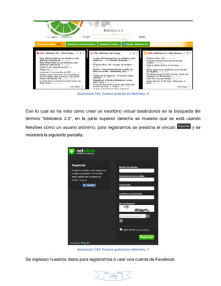Ilustración 164: Cuenta gratuita en Netvibes, 6




Con lo cual se ha visto cómo crear un escritorio virtual basándonos en la búsqueda del
término “biblioteca 2.0”, en la parte superior derecha se muestra que se está usando

Netvibes como un usuario anónimo, para registrarnos se presiona el vínculo       y se
mostrará la siguiente pantalla:




                           Ilustración 165: Cuenta gratuita en Netvibes, 7


Se ingresan nuestros datos para registrarnos o usar una cuenta de Facebook.



                                                170
 