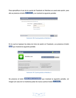 Para ejemplificar el uso de la cuenta de Facebook en Netvibes se usará esta opción, para
ello se presiona el botón               y se mostrará la siguiente pantalla:




                            Ilustración 166: Cuenta gratuita en Netvibes, 8




En la cual se ingresan los datos de inicio de sesión en Facebook y se presiona el botón
      que mostrará la siguiente pantalla:




                            Ilustración 167: Cuenta gratuita en Netvibes, 9




Se presiona el botón                                     que mostrará la siguiente pantalla, ver
imagen (en caso de no mostrarse pulsar de nueva cuenta el botón                    ):




                                                 171
 