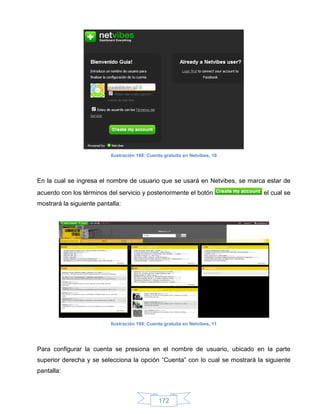 Ilustración 168: Cuenta gratuita en Netvibes, 10




En la cual se ingresa el nombre de usuario que se usará en Netvibes, se marca estar de
acuerdo con los términos del servicio y posteriormente el botón               el cual se
mostrará la siguiente pantalla:




                           Ilustración 169: Cuenta gratuita en Netvibes, 11




Para configurar la cuenta se presiona en el nombre de usuario, ubicado en la parte
superior derecha y se selecciona la opción “Cuenta” con lo cual se mostrará la siguiente
pantalla:



                                                172
 