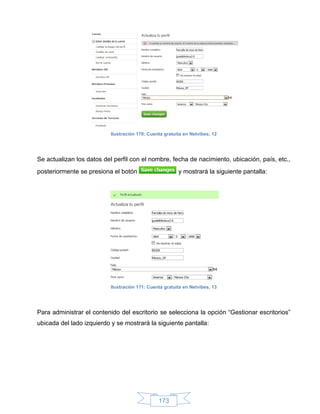 Ilustración 170: Cuenta gratuita en Netvibes, 12




Se actualizan los datos del perfil con el nombre, fecha de nacimiento, ubicación, país, etc.,
posteriormente se presiona el botón                      y mostrará la siguiente pantalla:




                           Ilustración 171: Cuenta gratuita en Netvibes, 13




Para administrar el contenido del escritorio se selecciona la opción “Gestionar escritorios”
ubicada del lado izquierdo y se mostrará la siguiente pantalla:




                                                173
 