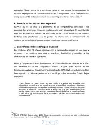aplicación. El gran aporte de la simplicidad radica en que “genera formas creativas de
     reutilizar la programación hacia la estandarización, integración y usos bajo demanda,
     siempre pensando en la inclusión del usuario como productor de contenidos.”18


     6. Software no limitado a un solo dispositivo
     La Web 2.0 no se limita a la plataforma de las computadoras personales y las
     portátiles. Los programas corren en múltiples entornos y dispositivos. El ejemplo más
     claro son los teléfonos móviles 3G, los cuales se han convertido en mobile devices,
     teléfonos más plataformas para la gestión de información, el entretenimiento, la
     creación de contenidos, el acceso a redes sociales de manera intuitiva, etc.


     7. Experiencias enriquecedoras para el usuario
     Los productos Web 2.0 ofrecen interfaces con la capacidad de acceso en todo lugar y
     momento a los servicios web, con la usabilidad, familiaridad y sencillez de las
     interfaces de los sistemas operativos.


     Gmail y GoogleMaps fueron dos ejemplos de cómo aplicaciones basadas en el Web
     con interfaces de usuario enriquecidas tuvieron un gran éxito. Algunas de las
     tecnologías usadas por Google fueron principalmente AJAX, XML, JavaScript, etc. Otro
     buen ejemplo de dichas experiencias son los blogs, sobre los cuales Octavio Rojas
     menciona:


          “…son fáciles de usar, tienen un bajo coste o a veces son gratuitos, son
          interactivos, humanizan a las organizaciones, son creíbles, inmediatos, directos e
          infecciosos, pueden ser consultados por los periodistas, no son intrusivos, otorgan
          autoridad e influencia, permiten llegar a audiencias que han abandonado otros
          medios, crean comunidad, ayudan a aumentar la notoriedad de la organización en
          la red, refuerzan la cultura de la organización y ayudan en momentos de crisis
          institucionales.”19




18
 ídem.
19
  ROJAS ORDUÑA, Octavio et al., 2005. Blogs : la conversación en Internet que está revolucionando
medios, empresas y a ciudadanos. Madrid: ESISC. p.


                                                13
 