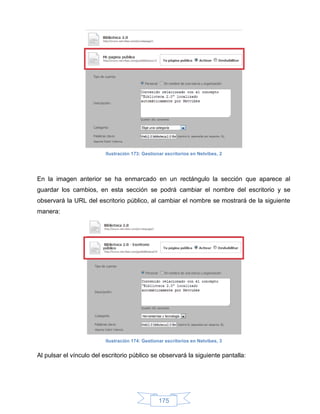 Ilustración 173: Gestionar escritorios en Netvibes, 2




En la imagen anterior se ha enmarcado en un rectángulo la sección que aparece al
guardar los cambios, en esta sección se podrá cambiar el nombre del escritorio y se
observará la URL del escritorio público, al cambiar el nombre se mostrará de la siguiente
manera:




                         Ilustración 174: Gestionar escritorios en Netvibes, 3


Al pulsar el vínculo del escritorio público se observará la siguiente pantalla:




                                                 175
 