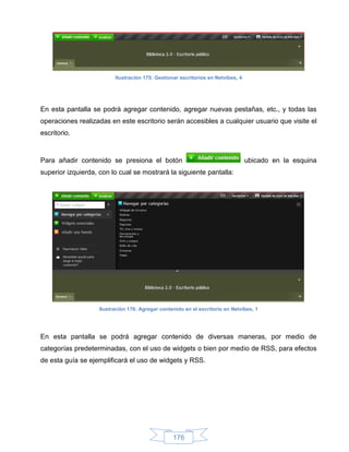 Ilustración 175: Gestionar escritorios en Netvibes, 4




En esta pantalla se podrá agregar contenido, agregar nuevas pestañas, etc., y todas las
operaciones realizadas en este escritorio serán accesibles a cualquier usuario que visite el
escritorio.



Para añadir contenido se presiona el botón                                        ubicado en la esquina
superior izquierda, con lo cual se mostrará la siguiente pantalla:




                    Ilustración 176: Agregar contenido en el escritorio en Netvibes, 1




En esta pantalla se podrá agregar contenido de diversas maneras, por medio de
categorías predeterminadas, con el uso de widgets o bien por medio de RSS, para efectos
de esta guía se ejemplificará el uso de widgets y RSS.




                                                  176
 