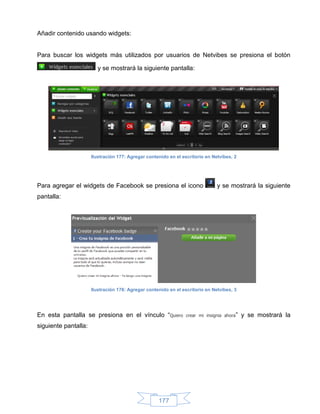 Añadir contenido usando widgets:


Para buscar los widgets más utilizados por usuarios de Netvibes se presiona el botón

                        y se mostrará la siguiente pantalla:




                      Ilustración 177: Agregar contenido en el escritorio en Netvibes, 2




Para agregar el widgets de Facebook se presiona el icono                       y se mostrará la siguiente
pantalla:




                      Ilustración 178: Agregar contenido en el escritorio en Netvibes, 3




En esta pantalla se presiona en el vínculo “Quiero               crear mi insignia ahora”   y se mostrará la
siguiente pantalla:




                                                    177
 