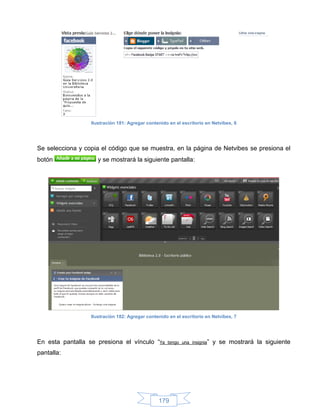 Ilustración 181: Agregar contenido en el escritorio en Netvibes, 6




Se selecciona y copia el código que se muestra, en la página de Netvibes se presiona el
botón                y se mostrará la siguiente pantalla:




                  Ilustración 182: Agregar contenido en el escritorio en Netvibes, 7




En esta pantalla se presiona el vínculo “Ya         tengo una insignia”   y se mostrará la siguiente
pantalla:




                                                179
 