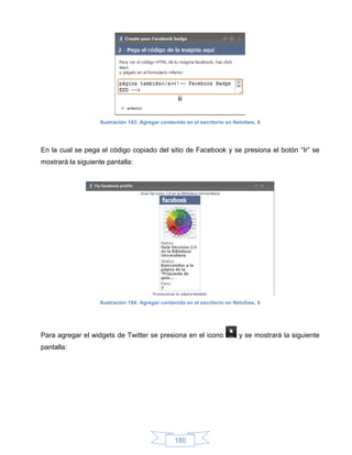 Ilustración 183: Agregar contenido en el escritorio en Netvibes, 8




En la cual se pega el código copiado del sitio de Facebook y se presiona el botón “Ir” se
mostrará la siguiente pantalla:




                   Ilustración 184: Agregar contenido en el escritorio en Netvibes, 9




Para agregar el widgets de Twitter se presiona en el icono                  y se mostrará la siguiente
pantalla:




                                                 180
 